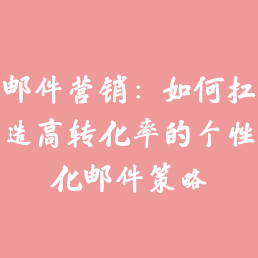 邮件营销：如何打造高转化率的个性化邮件策略
